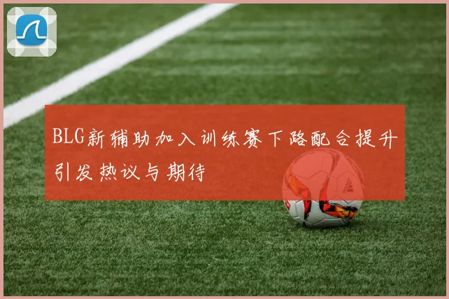 BLG新辅助加入训练赛下路配合提升引发热议与期待