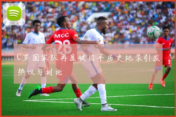 C罗国家队再度破门平历史纪录引发热议与讨论