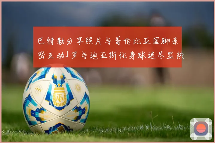 巴特勒分享照片与哥伦比亚国脚亲密互动J罗与迪亚斯化身球迷尽显热情