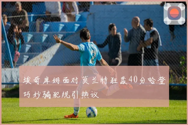 埃奇库姆面对莫兰特狂轰40分哈登巧妙骗犯规引热议