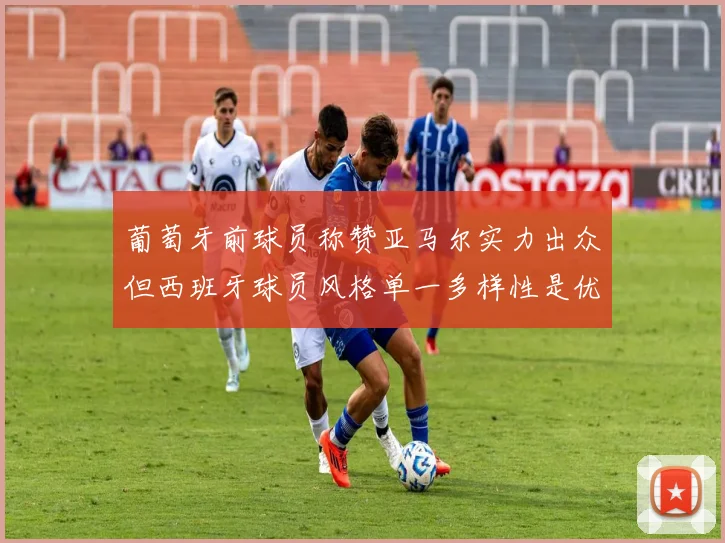葡萄牙前球员称赞亚马尔实力出众但西班牙球员风格单一多样性是优势