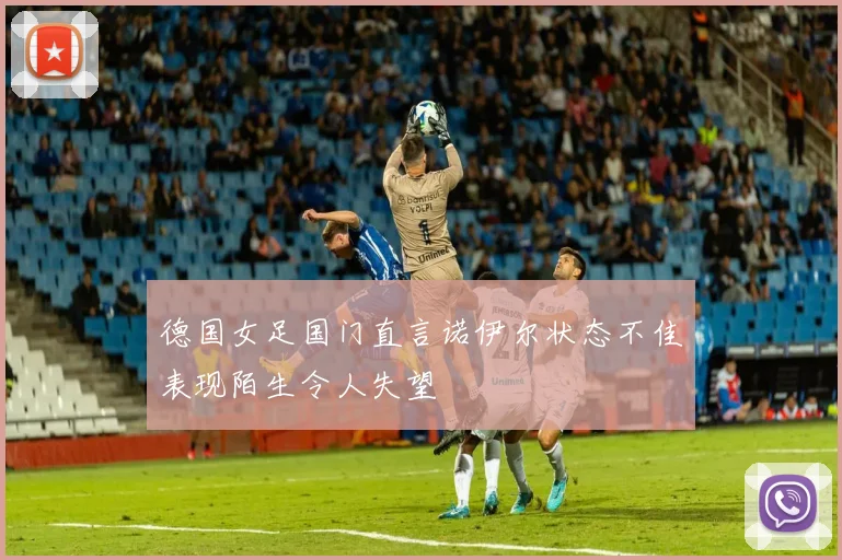 德国女足国门直言诺伊尔状态不佳表现陌生令人失望