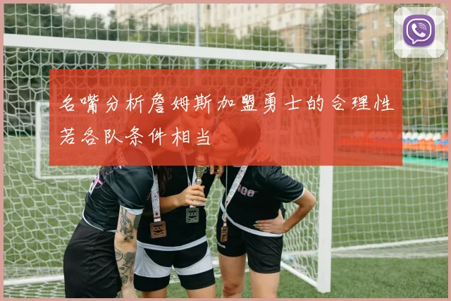 名嘴分析詹姆斯加盟勇士的合理性若各队条件相当