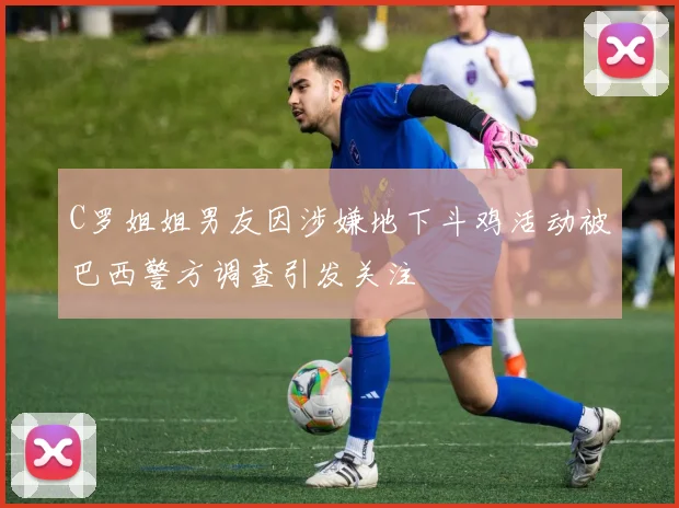 C罗姐姐男友因涉嫌地下斗鸡活动被巴西警方调查引发关注