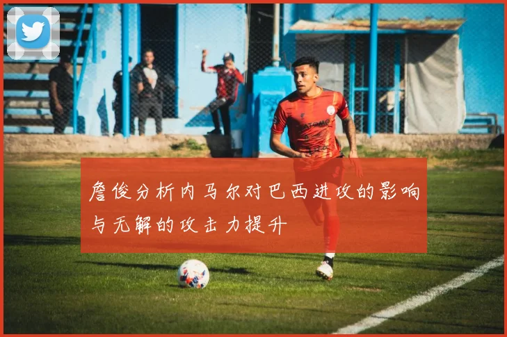 詹俊分析内马尔对巴西进攻的影响与无解的攻击力提升