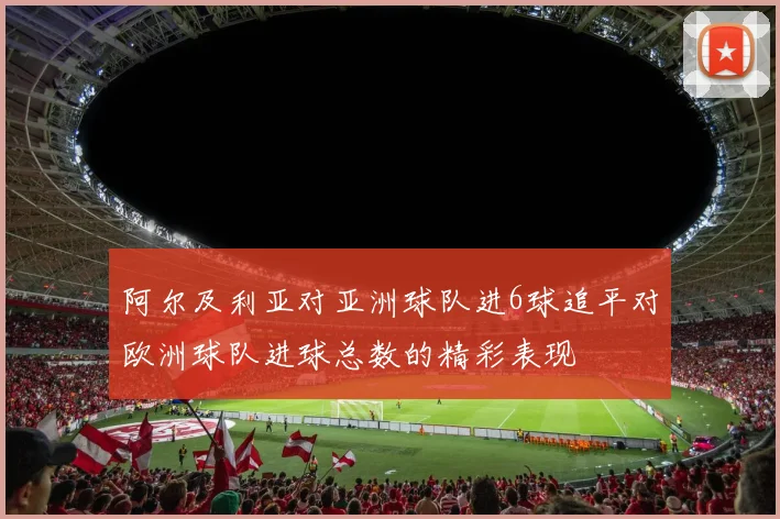 阿尔及利亚对亚洲球队进6球追平对欧洲球队进球总数的精彩表现