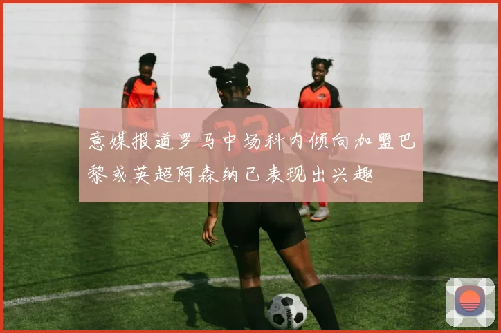 意媒报道罗马中场科内倾向加盟巴黎或英超阿森纳已表现出兴趣