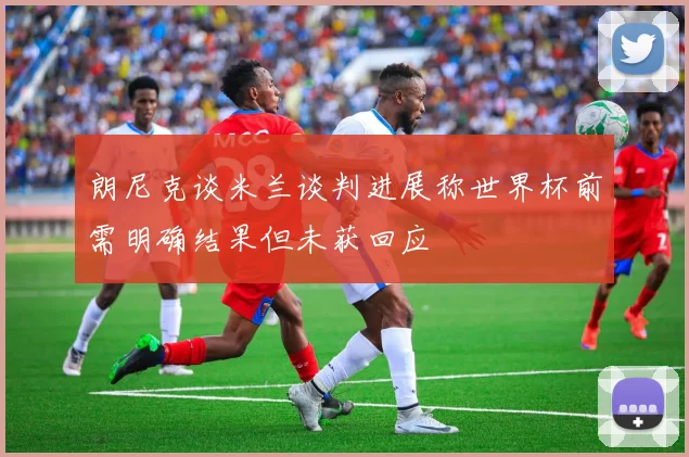 朗尼克谈米兰谈判进展称世界杯前需明确结果但未获回应