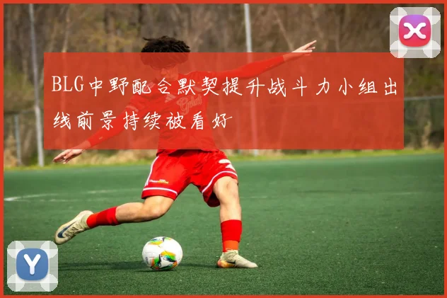 BLG中野配合默契提升战斗力小组出线前景持续被看好