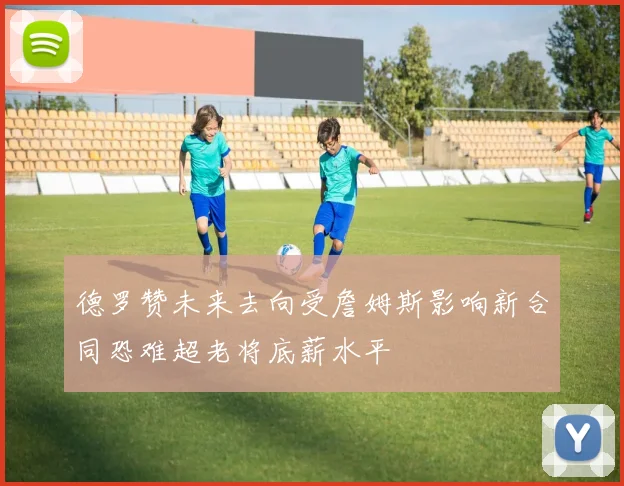 德罗赞未来去向受詹姆斯影响新合同恐难超老将底薪水平
