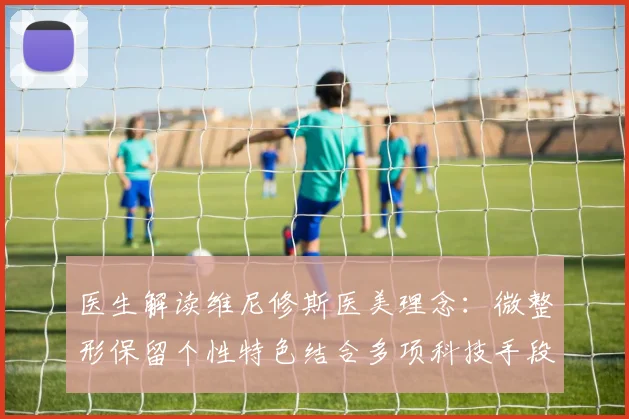 医生解读维尼修斯医美理念：微整形保留个性特色结合多项科技手段