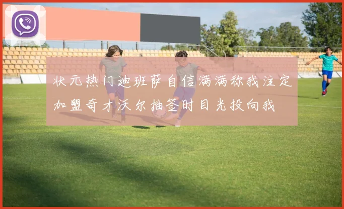 状元热门迪班萨自信满满称我注定加盟奇才沃尔抽签时目光投向我