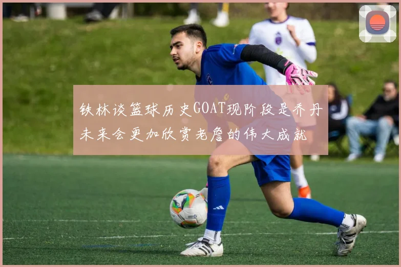 铁林谈篮球历史GOAT现阶段是乔丹未来会更加欣赏老詹的伟大成就